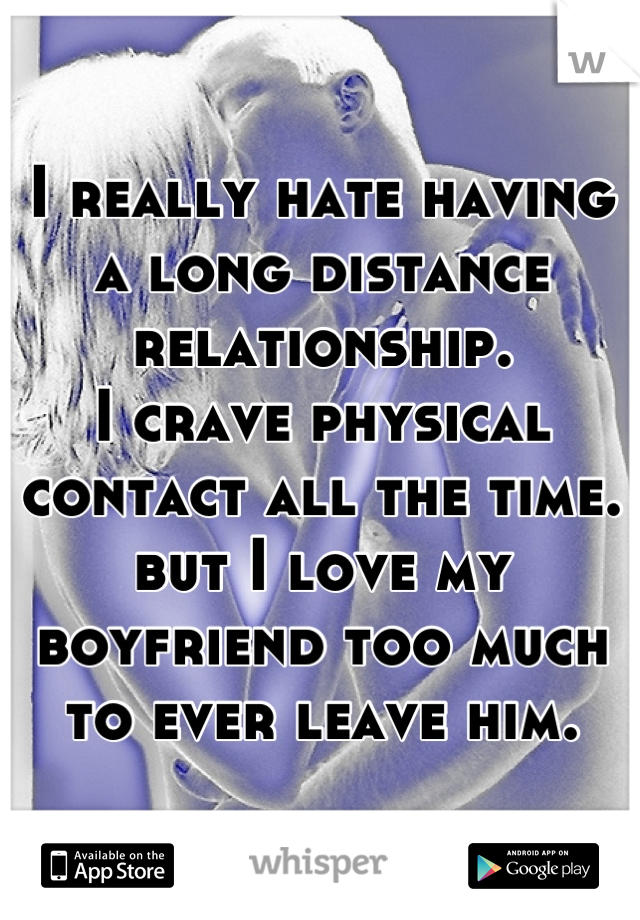 I really hate having a long distance relationship.
I crave physical contact all the time.
but I love my boyfriend too much to ever leave him.