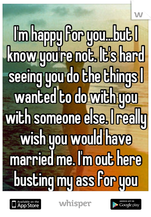 I'm happy for you...but I know you're not. It's hard seeing you do the things I wanted to do with you with someone else. I really wish you would have married me. I'm out here busting my ass for you