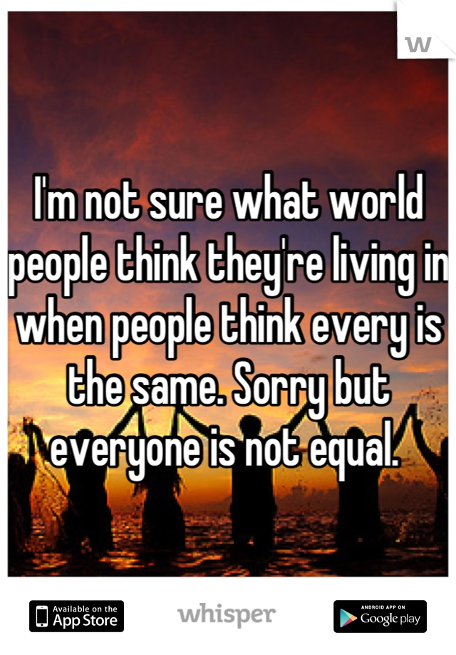 I'm not sure what world people think they're living in when people think every is the same. Sorry but everyone is not equal. 