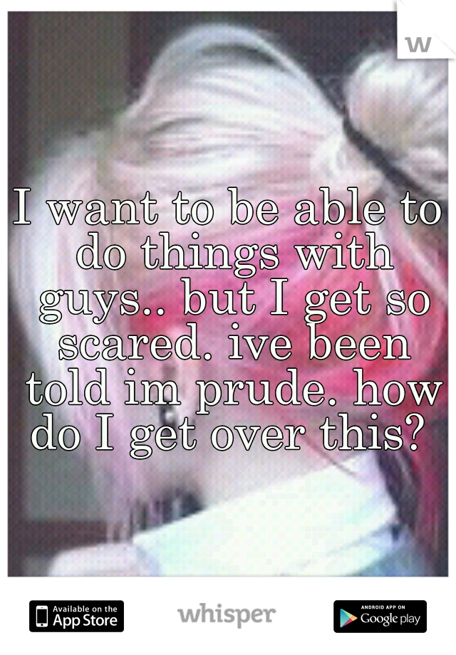 I want to be able to do things with guys.. but I get so scared. ive been told im prude. how do I get over this? 