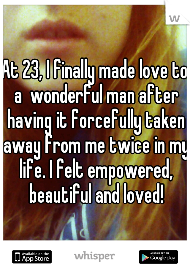 At 23, I finally made love to a  wonderful man after having it forcefully taken away from me twice in my life. I felt empowered, beautiful and loved!