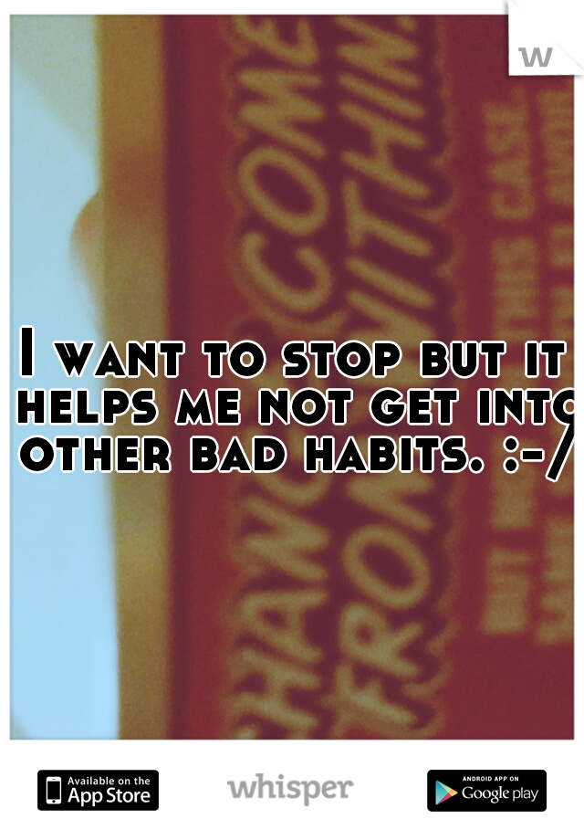 I want to stop but it helps me not get into other bad habits. :-/