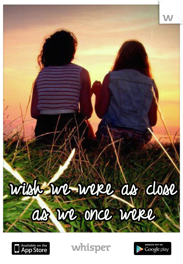 wish we were as close as we once were 