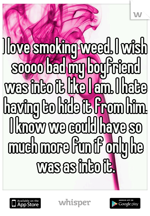 I love smoking weed. I wish soooo bad my boyfriend was into it like I am. I hate having to hide it from him. I know we could have so much more fun if only he was as into it.