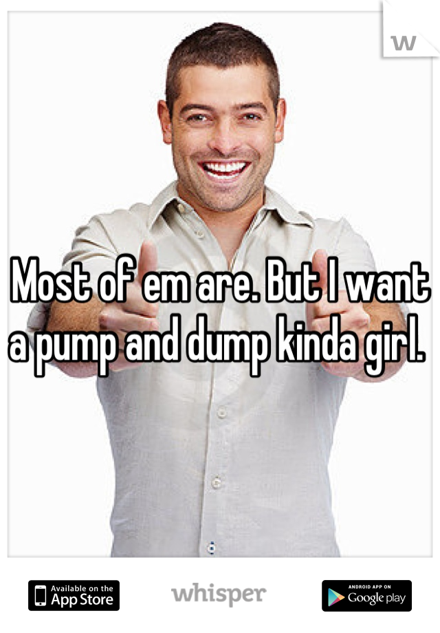 Most of em are. But I want a pump and dump kinda girl. 
