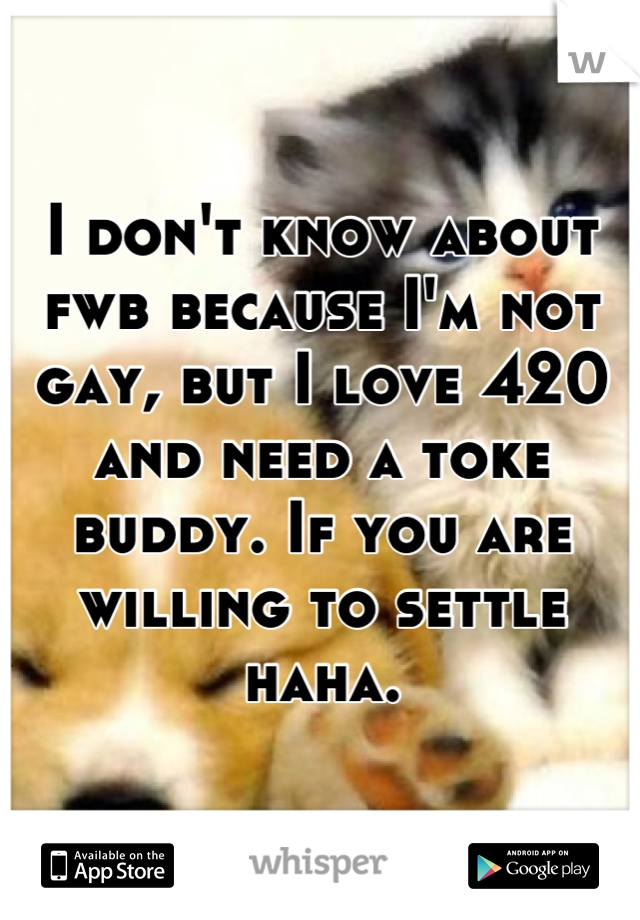 I don't know about fwb because I'm not gay, but I love 420 and need a toke buddy. If you are willing to settle haha.