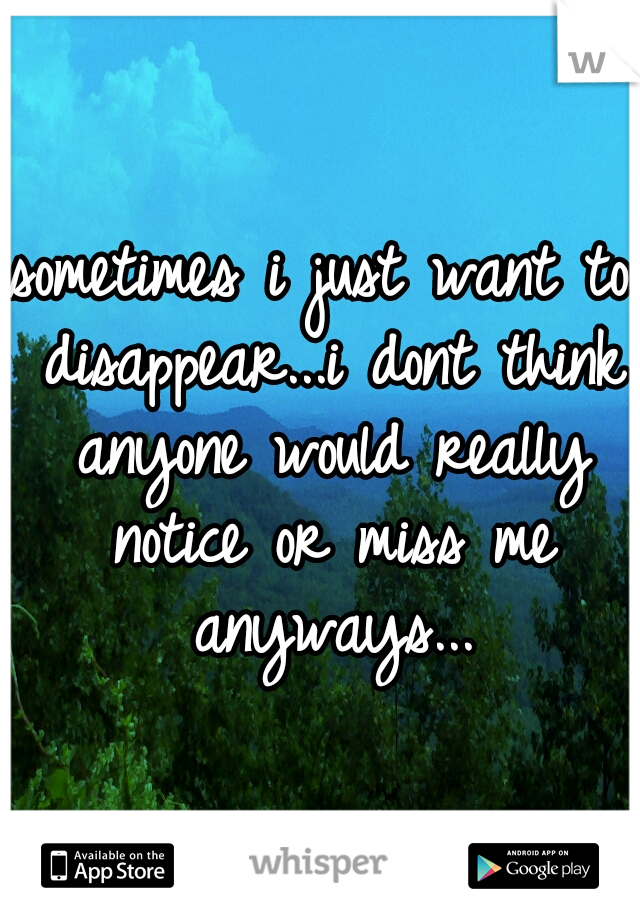 sometimes i just want to disappear...i dont think anyone would really notice or miss me anyways...