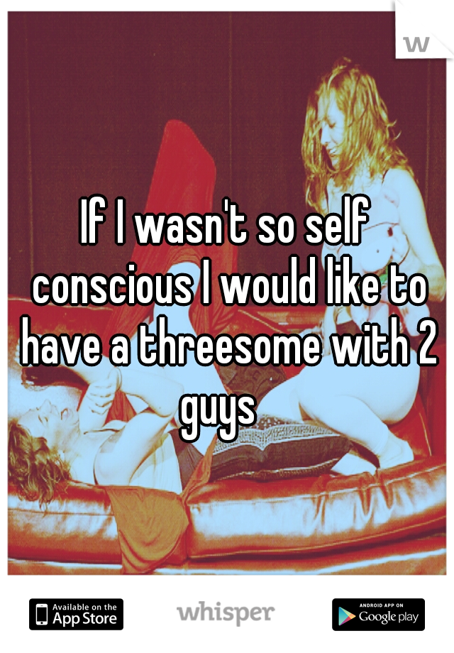If I wasn't so self conscious I would like to have a threesome with 2 guys
