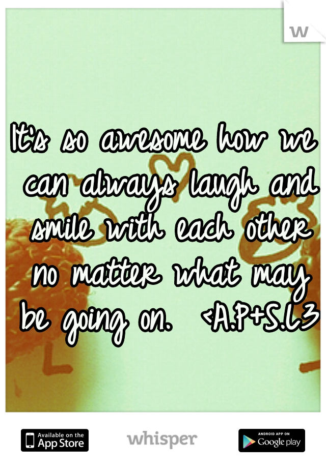 It's so awesome how we can always laugh and smile with each other no matter what may be going on.  <A.P+S.L3