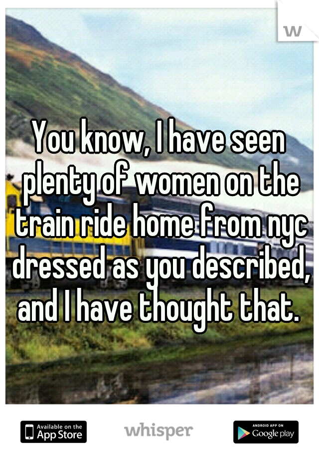You know, I have seen plenty of women on the train ride home from nyc dressed as you described, and I have thought that. 