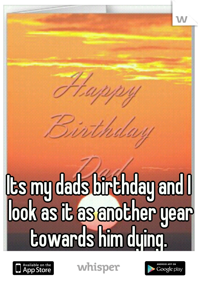 Its my dads birthday and I look as it as another year towards him dying. 