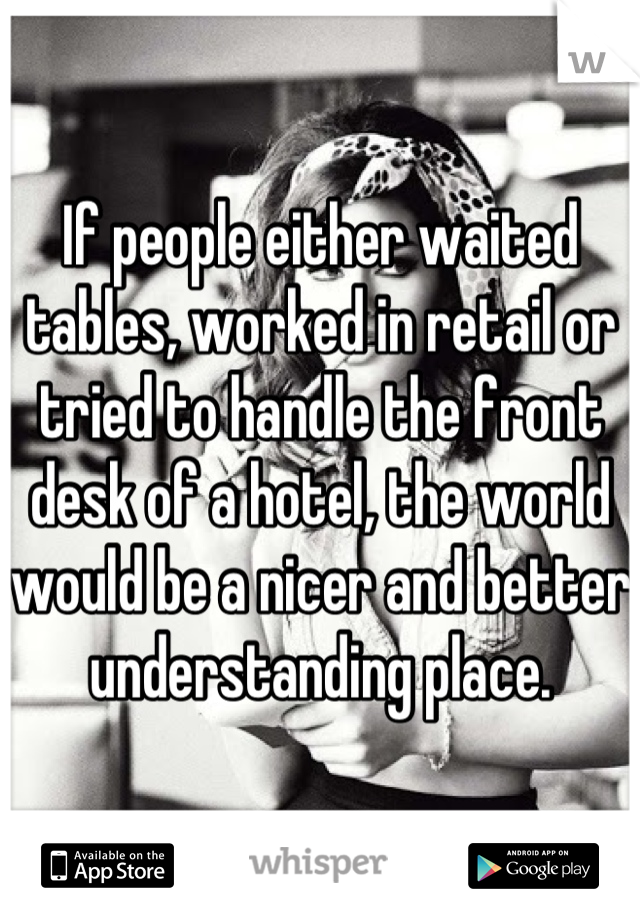 If people either waited tables, worked in retail or tried to handle the front desk of a hotel, the world would be a nicer and better understanding place.