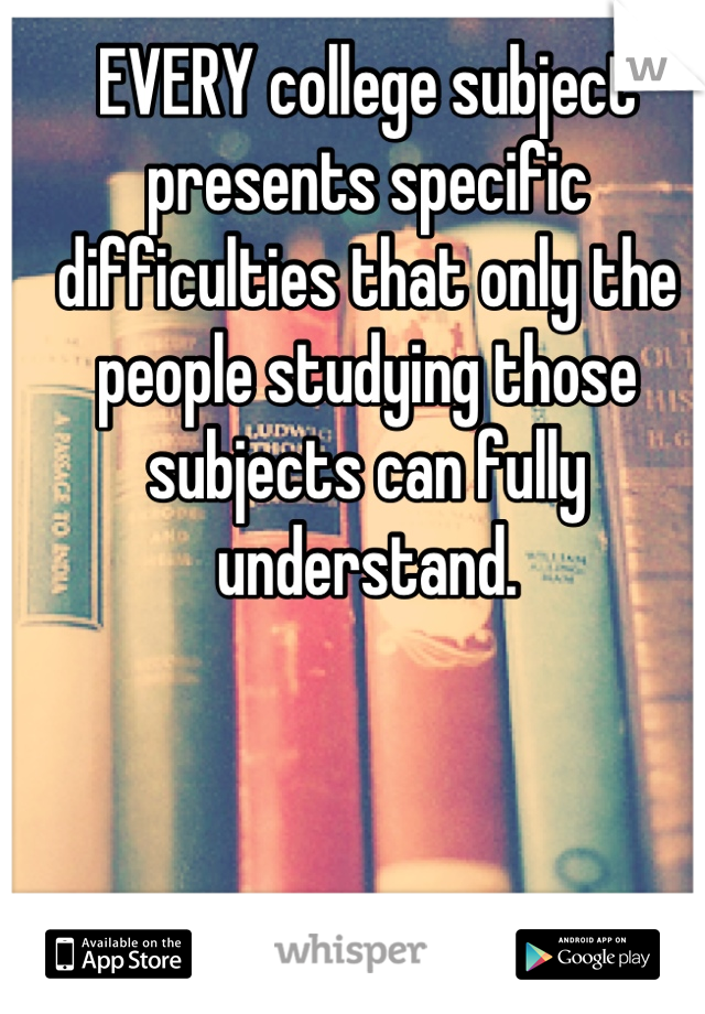 EVERY college subject presents specific difficulties that only the people studying those subjects can fully understand.