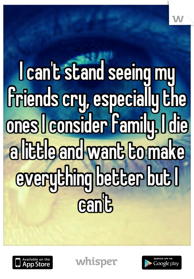 I can't stand seeing my friends cry, especially the ones I consider family. I die a little and want to make everything better but I can't 