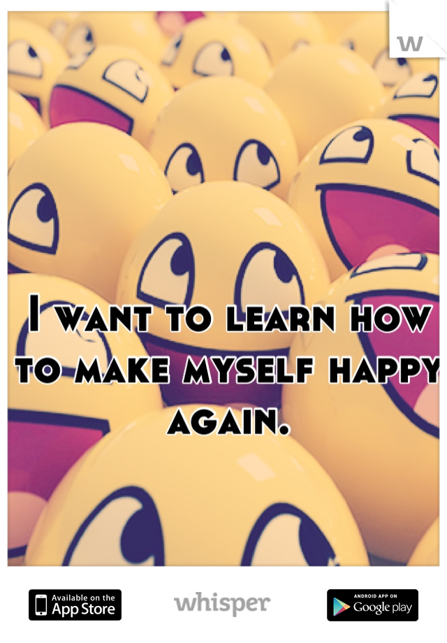 I want to learn how to make myself happy again.