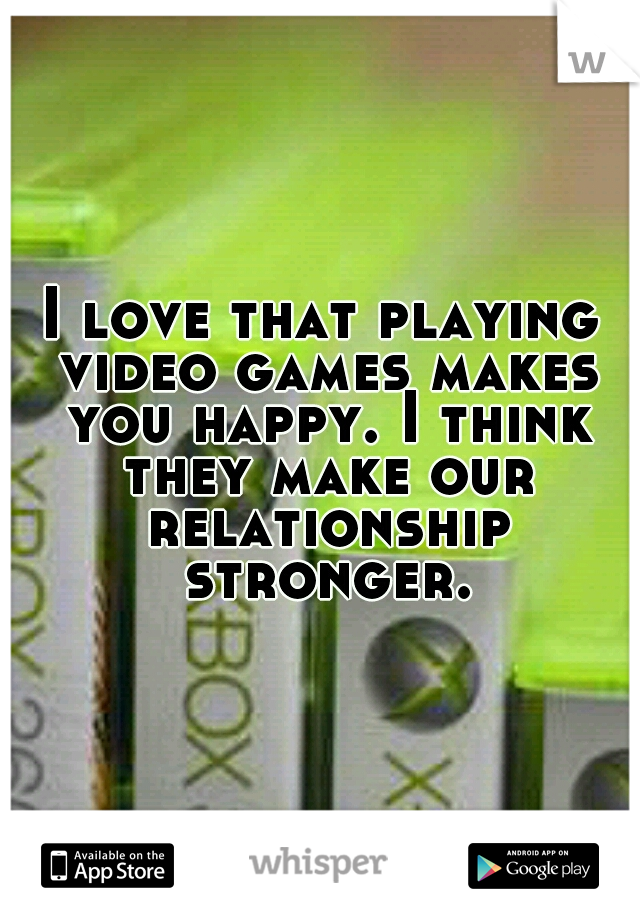 I love that playing video games makes you happy. I think they make our relationship stronger.