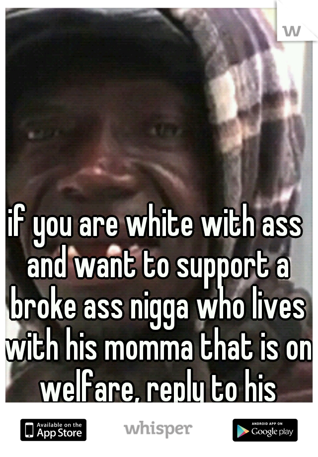 if you are white with ass and want to support a broke ass nigga who lives with his momma that is on welfare, reply to his whisper...sounds promising!