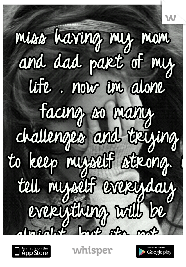 miss having my mom and dad part of my life . now im alone facing so many challenges and trying to keep myself strong. i tell myself everyday everything will be alright. but its not ...