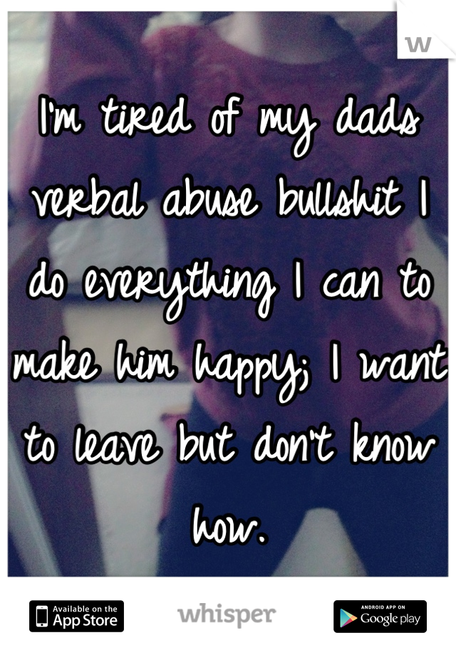 I'm tired of my dads verbal abuse bullshit I do everything I can to make him happy; I want to leave but don't know how.