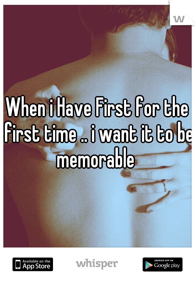 When i Have First for the first time .. i want it to be memorable
