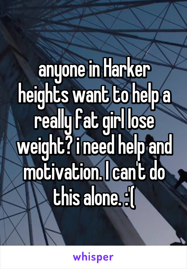 anyone in Harker heights want to help a really fat girl lose weight? i need help and motivation. I can't do this alone. :'(