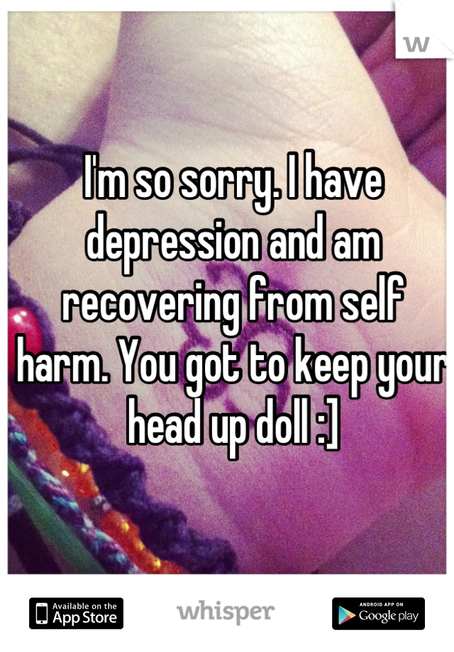 I'm so sorry. I have depression and am recovering from self harm. You got to keep your head up doll :]