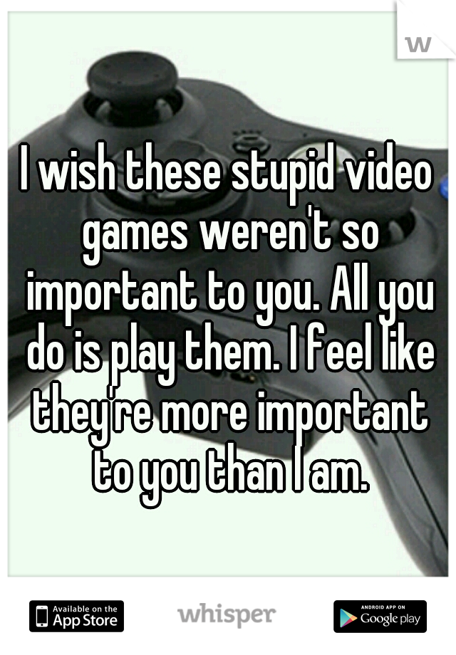I wish these stupid video games weren't so important to you. All you do is play them. I feel like they're more important to you than I am.