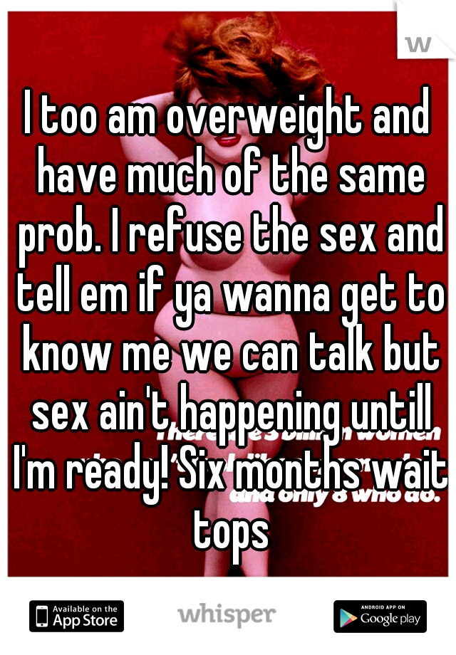 I too am overweight and have much of the same prob. I refuse the sex and tell em if ya wanna get to know me we can talk but sex ain't happening untill I'm ready! Six months wait tops