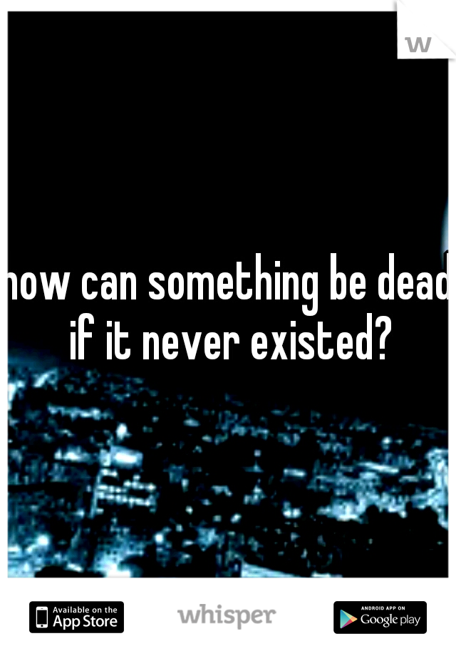 how can something be dead if it never existed?