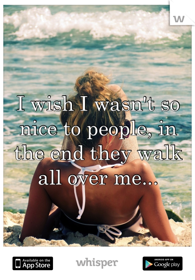 I wish I wasn't so nice to people, in the end they walk all over me...