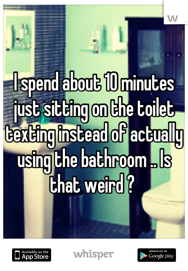 I spend about 10 minutes just sitting on the toilet texting instead of actually using the bathroom .. Is that weird ? 
