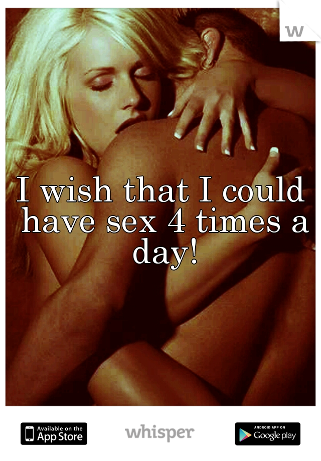 I wish that I could have sex 4 times a day!