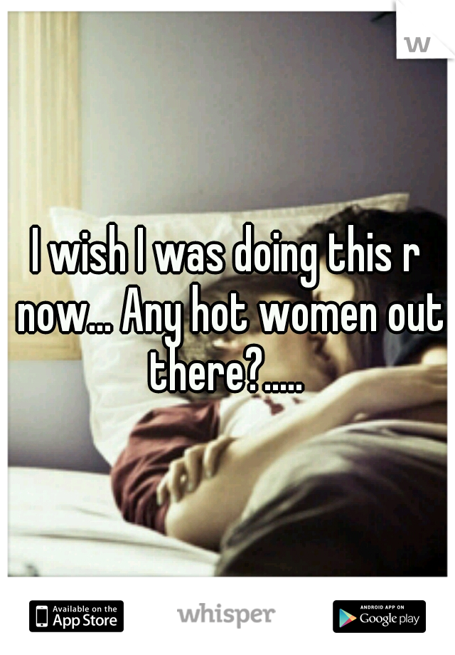 I wish I was doing this r now... Any hot women out there?..... 