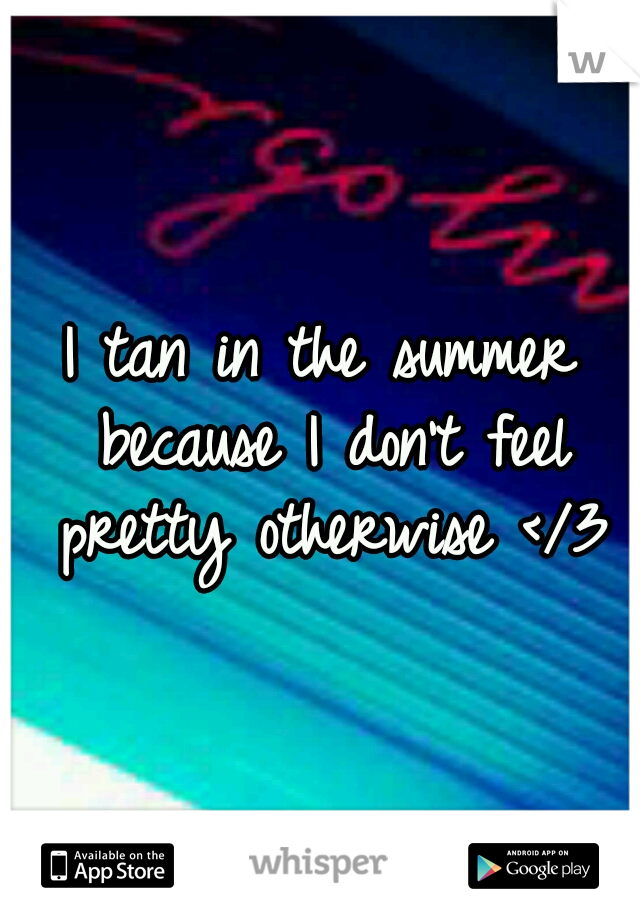 I tan in the summer because I don't feel pretty otherwise </3