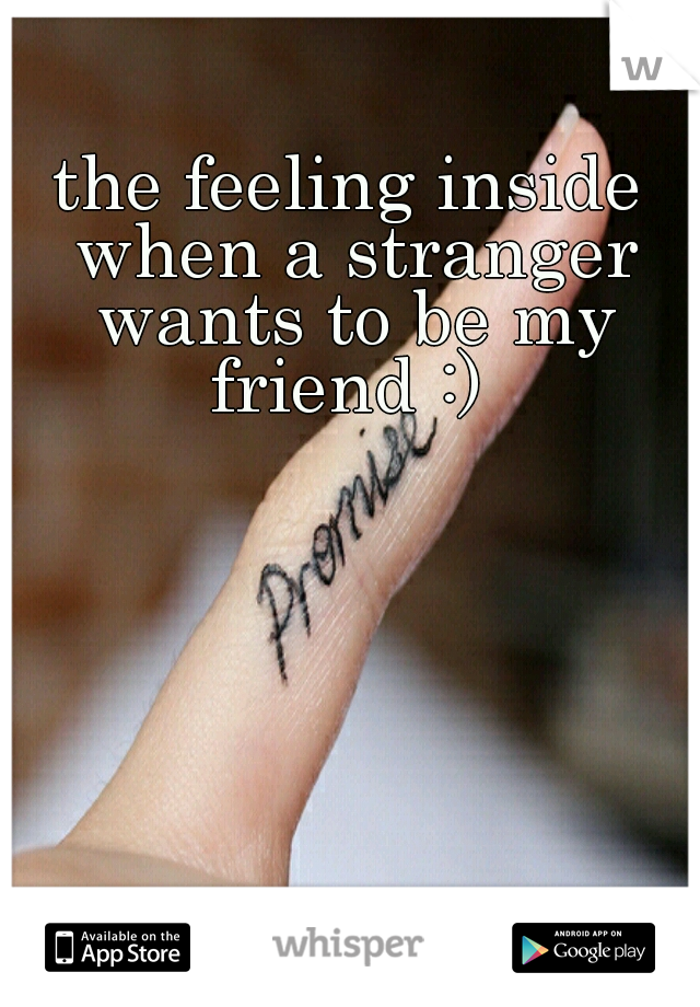 the feeling inside when a stranger wants to be my friend :) 