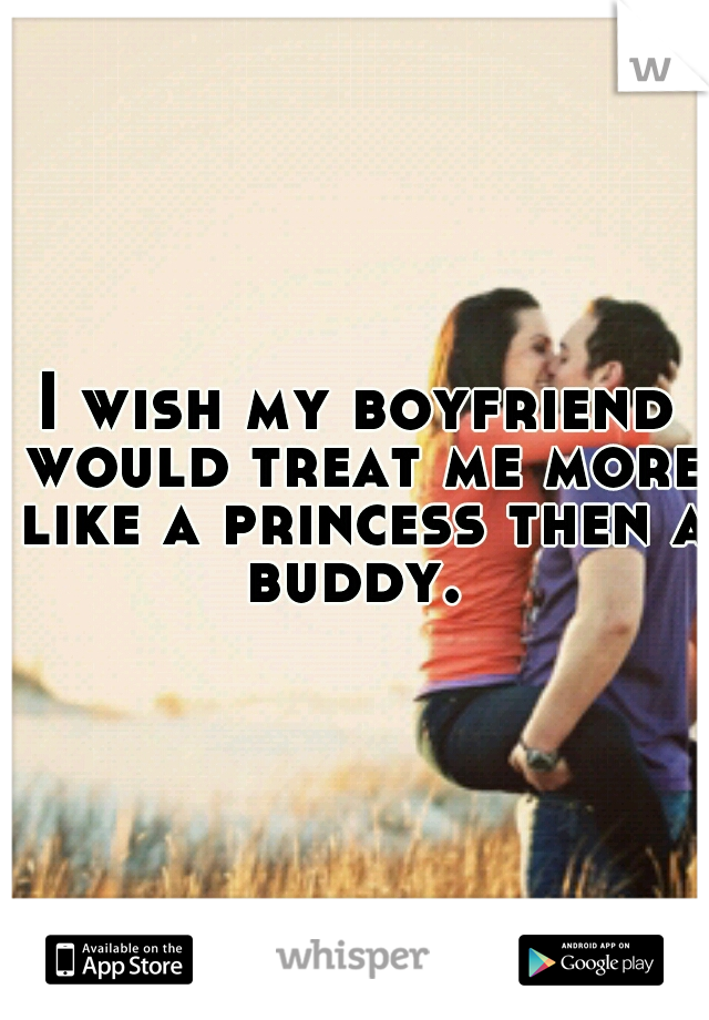 I wish my boyfriend would treat me more like a princess then a buddy. 