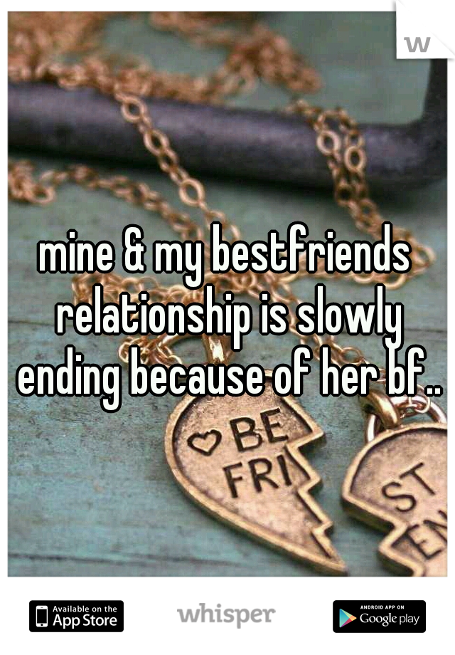 mine & my bestfriends relationship is slowly ending because of her bf..