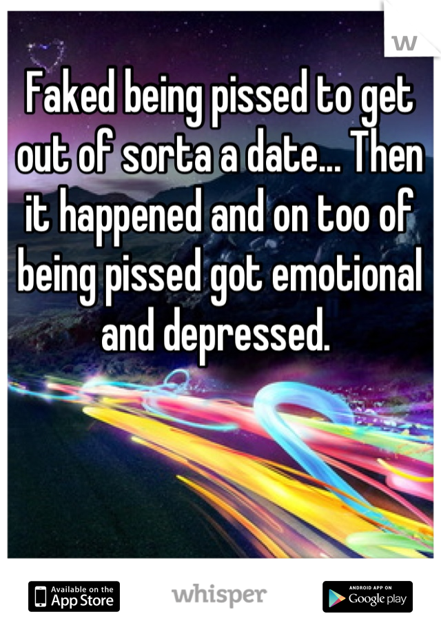 Faked being pissed to get out of sorta a date... Then it happened and on too of being pissed got emotional and depressed. 