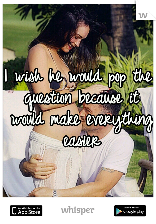 I wish he would pop the question because it would make everything easier