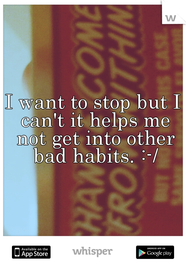 I want to stop but I can't it helps me not get into other bad habits. :-/