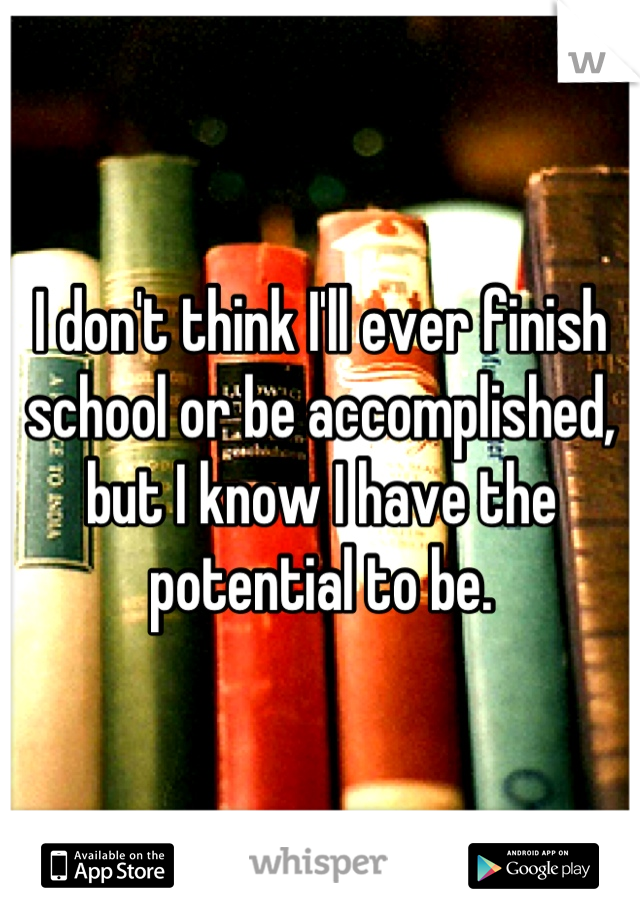 I don't think I'll ever finish school or be accomplished, but I know I have the potential to be.