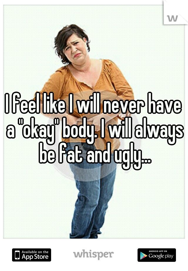 I feel like I will never have a "okay" body. I will always be fat and ugly...