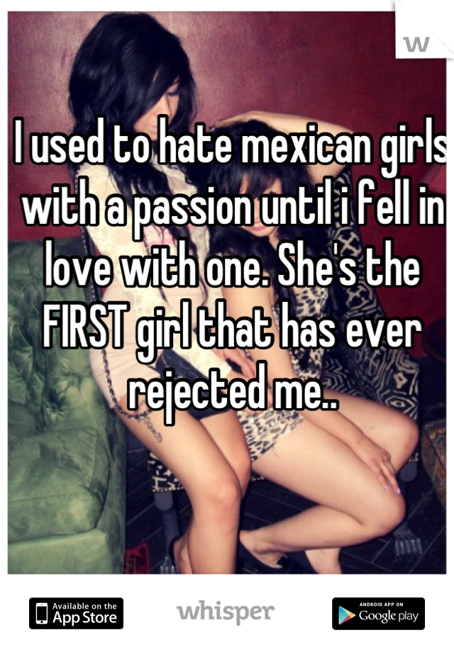 I used to hate mexican girls with a passion until i fell in love with one. She's the FIRST girl that has ever rejected me..
