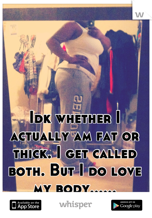 Idk whether I actually am fat or thick. I get called both. But I do love my body...... Sometimes. 