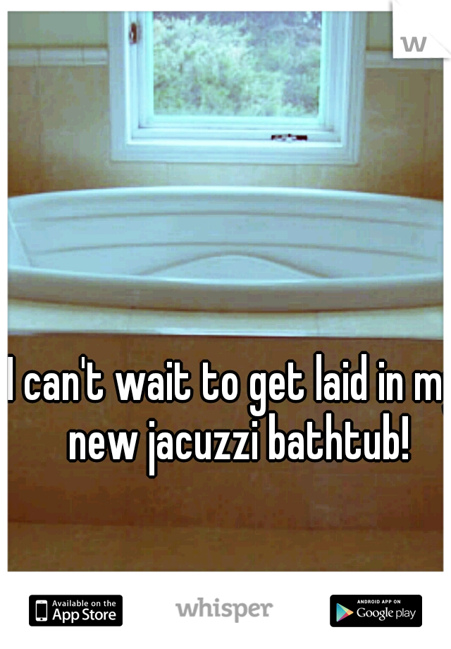 I can't wait to get laid in my new jacuzzi bathtub!