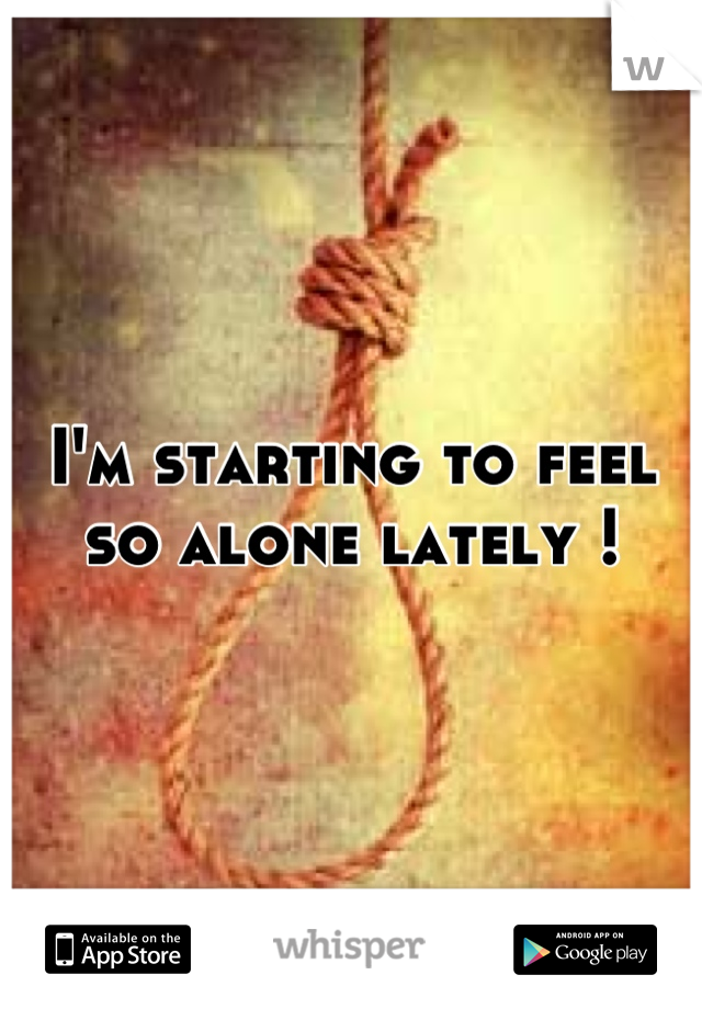 I'm starting to feel so alone lately !