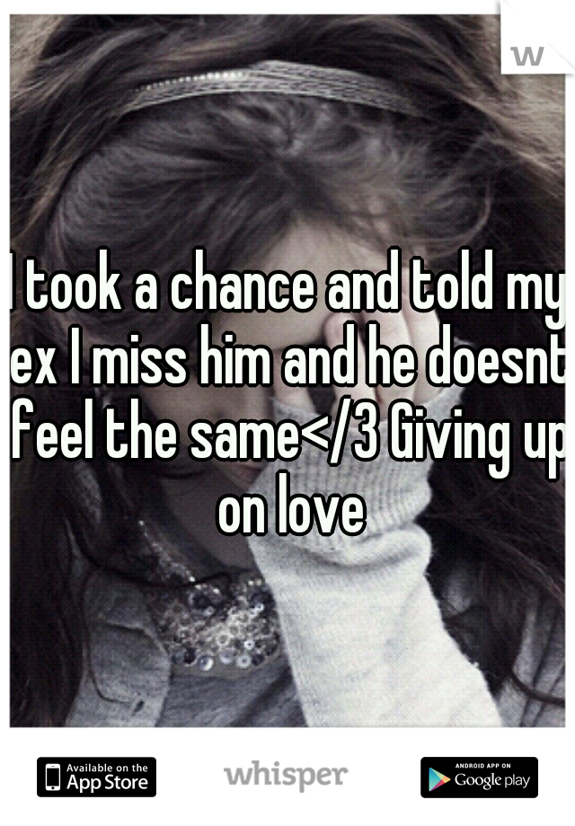 I took a chance and told my ex I miss him and he doesnt feel the same</3 Giving up on love