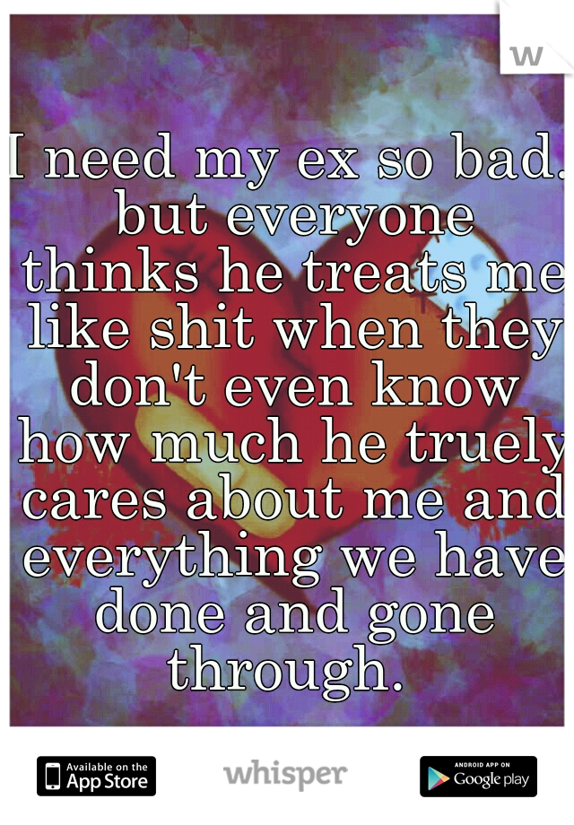 I need my ex so bad. but everyone thinks he treats me like shit when they don't even know how much he truely cares about me and everything we have done and gone through. 