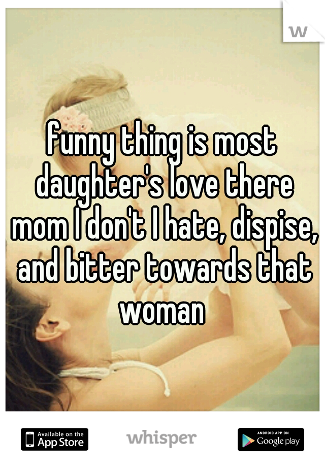 funny thing is most daughter's love there mom I don't I hate, dispise, and bitter towards that woman 