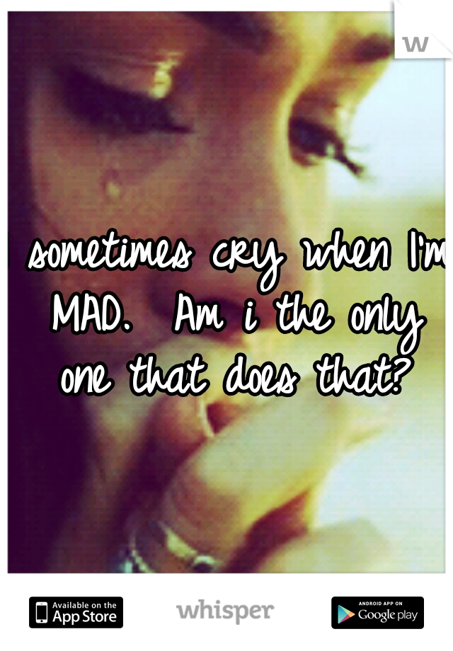 I sometimes cry when I'm MAD. 
Am i the only one that does that?